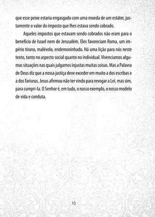10
que esse peixe estaria engasgado com uma moeda de um estáter, jus-
tamente o valor do imposto que lhes estava sendo cobrado.
Aqueles impostos que estavam sendo cobrados não eram para o
benefício de Israel nem de Jerusalém. Eles favoreciam Roma, um im-
pério tirano, malévolo, endemoninhado. Há uma lição para nós neste
texto, tanto no aspecto social quanto no individual.Vivenciamos algu-
massituaçõesnasquaisjulgamosinjustasmuitascoisas.MasaPalavra
deDeusdizqueanossajustiçadeveexcederemmuitoadosescribase
adosfariseus.JesusafirmounãotervindopararevogaraLei,massim,
paracumpri-la.OSenhoré,emtudo,onossoexemplo,onossomodelo
de vida e conduta.
 