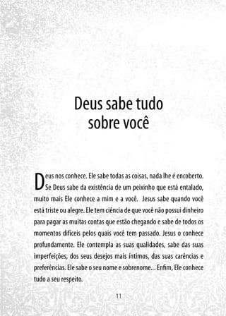 11
Deus sabe tudo
sobre você
Deus nos conhece. Ele sabe todas as coisas, nada lhe é encoberto.
Se Deus sabe da existência de um peixinho que está entalado,
muito mais Ele conhece a mim e a você. Jesus sabe quando você
está triste ou alegre. Ele tem ciência de que você não possui dinheiro
para pagar as muitas contas que estão chegando e sabe de todos os
momentos difíceis pelos quais você tem passado. Jesus o conhece
profundamente. Ele contempla as suas qualidades, sabe das suas
imperfeições, dos seus desejos mais íntimos, das suas carências e
preferências. Ele sabe o seu nome e sobrenome... Enfim, Ele conhece
tudo a seu respeito.
 