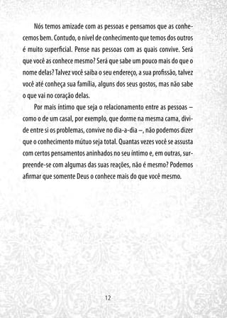 12
Nós temos amizade com as pessoas e pensamos que as conhe-
cemos bem. Contudo, o nível de conhecimento que temos dos outros
é muito superficial. Pense nas pessoas com as quais convive. Será
que você as conhece mesmo? Será que sabe um pouco mais do que o
nome delas?Talvez você saiba o seu endereço, a sua profissão, talvez
você até conheça sua família, alguns dos seus gostos, mas não sabe
o que vai no coração delas.
Por mais íntimo que seja o relacionamento entre as pessoas –
como o de um casal, por exemplo, que dorme na mesma cama, divi-
de entre si os problemas, convive no dia-a-dia –, não podemos dizer
que o conhecimento mútuo seja total. Quantas vezes você se assusta
com certos pensamentos aninhados no seu íntimo e, em outras, sur-
preende-se com algumas das suas reações, não é mesmo? Podemos
afirmar que somente Deus o conhece mais do que você mesmo.
 