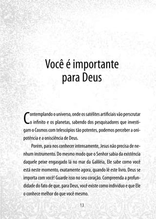 13
Você é importante
para Deus
Contemplandoouniverso,ondeossatélitesartificiaisvãoperscrutar
o infinito e os planetas, sabendo dos pesquisadores que investi-
gamoCosmoscomtelescópiostãopotentes,podemosperceberaoni-
potência e a onisciência de Deus.
Porém,paranosconhecerintensamente,Jesusnãoprecisadene-
nhuminstrumento.DomesmomodoqueoSenhorsabiadaexistência
daquele peixe engasgado lá no mar da Galiléia, Ele sabe como você
está neste momento, exatamente agora, quando lê este livro. Deus se
importa com você! Guarde isso no seu coração. Compreenda a profun-
didadedofatodeque,paraDeus,vocêexistecomoindivíduoequeEle
o conhece melhor do que você mesmo.
 
