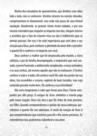 14
Muitos dos moradores de apartamentos, que dividem suas vidas
lado a lado, não se conhecem. Vizinhos descem no mesmo elevador,
cumprimentam-se diariamente, mas tudo não passa de uma formal
saudação. Atualmente, as pessoas vivem muito isoladas, e por isso
mesmoentendemqueninguémseimportacomelas,chegammesmo
a acreditar que o fato de estarem vivas ou não é indiferente para as
demais pessoas. Por isso é de vital importância que você abra o seu
coração para Deus, para conhecer a plenitude do amor dele e perceber
o quanto Ele o conhece e se importa com você.
Deus conhece a mulher que foi desprezada pelo marido, a viúva
solitária, o pai de família desempregado, o empresário que está can-
sado,ojovemfrustrado,oadolescentecomplexado,amoçasonhadora
e os seus sonhos, até mesmo aqueles que não se realizaram. O Senhor
conheceatudoeatodos.Eleconhecevocê!Elesabedosporõesdasua
alma, tão escondidos e escuros, repletos de baús lacrados, mas cujo
conteúdo percebe muito bem. Ele conhece a sua intimidade!
Nós nem imaginamos o valor que temos para Deus. Fomos com-
prados por alto preço. O sangue de Jesus simboliza a moeda paga
pelo nosso resgate. Deus nos deu o que Ele tinha de mais precioso:
seu Filho. Quando compreendemos o quilate da nossa redenção, per-
cebemos o quanto Ele nos valorizava. O anelo do coração de Deus é
que compreendamos que existimos para Ele e lhe somos preciosos. Se
entendermos isso, poderemos vislumbrar o seu amor.
 