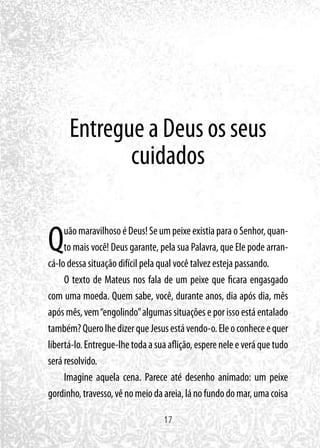17
Entregue a Deus os seus
cuidados
QuãomaravilhosoéDeus!SeumpeixeexistiaparaoSenhor,quan-
to mais você! Deus garante, pela sua Palavra, que Ele pode arran-
cá-lo dessa situação difícil pela qual você talvez esteja passando.
O texto de Mateus nos fala de um peixe que ficara engasgado
com uma moeda. Quem sabe, você, durante anos, dia após dia, mês
após mês, vem“engolindo”algumas situações e por isso está entalado
também?QuerolhedizerqueJesusestávendo-o.Eleoconheceequer
libertá-lo.Entregue-lhetodaasuaaflição,espereneleeveráquetudo
será resolvido.
Imagine aquela cena. Parece até desenho animado: um peixe
gordinho,travesso,vênomeiodaareia,lánofundodomar,umacoisa
 