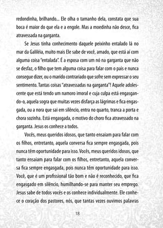 18
redondinha, brilhando... Ele olha o tamanho dela, constata que sua
boca é maior do que ela e a engole. Mas a moedinha não desce, fica
atravessada na garganta.
Se Jesus tinha conhecimento daquele peixinho entalado lá no
mar da Galiléia, muito mais Ele sabe de você, amado, que está aí com
alguma coisa“entalada”. É a esposa com um nó na garganta que não
se desfaz, o filho que tem alguma coisa para falar com o pais e nunca
conseguedizer,ouomaridocontrariadoquesofresemexpressaroseu
sentimento. Tantas coisas“atravessadas na garganta”! Aquele adoles-
cente que está tendo um namoro imoral e cuja culpa está engasgan-
do-o, aquela sogra que muitas vezes disfarça as lágrimas e fica engas-
gada, ou a nora que sai em silêncio, entra no quarto, tranca a porta e
chora sozinha. Está engasgada, o motivo do choro fica atravessado na
garganta. Jesus os conhece a todos.
Vocês, meus queridos idosos, que tanto ensaiam para falar com
os filhos, entretanto, aquela conversa fica sempre engasgada, pois
nuncatêmoportunidadeparaisso.Vocês,meusqueridosidosos,que
tanto ensaiam para falar com os filhos, entretanto, aquela conver-
sa fica sempre engasgada, pois nunca têm oportunidade para isso.
Você, que é um profissional tão bom e não é reconhecido, que fica
engasgado em silêncio, humilhando-se para manter seu emprego.
Jesus sabe de todos vocês e os conhece individualmente. Ele conhe-
ce o coração dos pastores, nós, que tantas vezes ouvimos palavras
 