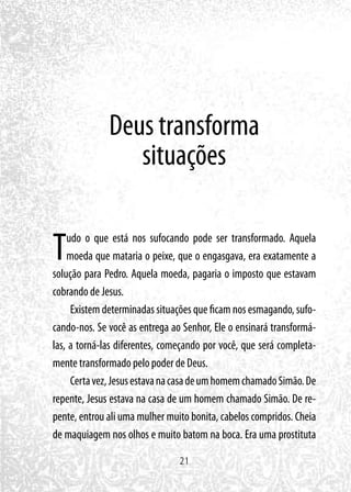 21
Deus transforma
situações
Tudo o que está nos sufocando pode ser transformado. Aquela
moeda que mataria o peixe, que o engasgava, era exatamente a
solução para Pedro. Aquela moeda, pagaria o imposto que estavam
cobrando de Jesus.
Existem determinadas situações que ficam nos esmagando, sufo-
cando-nos. Se você as entrega ao Senhor, Ele o ensinará transformá-
las, a torná-las diferentes, começando por você, que será completa-
mente transformado pelo poder de Deus.
Certavez,JesusestavanacasadeumhomemchamadoSimão.De
repente, Jesus estava na casa de um homem chamado Simão. De re-
pente, entrou ali uma mulher muito bonita, cabelos compridos. Cheia
de maquiagem nos olhos e muito batom na boca. Era uma prostituta
 