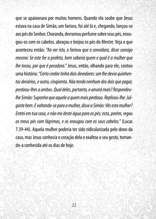 22
que se apaixonara por muitos homens. Quando ela soube que Jesus
estava na casa de Simão, um fariseu, foi até lá e, chegando, lançou-se
aospésdoSenhor.Chorando,derramouperfumesobreseuspés,enxu-
gou-os com os cabelos, abraçou e beijou os pés do Mestre.Veja o que
aconteceu então: “Ao ver isto, o fariseu que o convidara, disse consigo
mesmo: Se este for a profeta, bem saberia quem e qual é a mulher que
lhe tocou, por que é pecadora.” Jesus, então, olhando para ele, contou
uma história:“Certocredortinhadoisdevedores:umlhedeviaquinhen-
tos denários, e outro, cinqüenta. Não tendo nenhum dos dois que pagar,
perdoou-lhesaambos.Qualdeles,portanto,oamarámais?Respondeu-
lheSimão:Suponhoqueaqueleaquemmaisperdoou.Replicou-lhe:Jul-
gastebem.Evoltando-separaamulher,disseaSimão:Vêsestamulher?
Entrei em tua casa, e não me deste água para os pés; esta, porém, regou
os meus pés com lágrimas, e os enxugou com os seus cabelos.” (Lucas
7.39-44). Aquela mulher poderia ter sido ridicularizada pelo dono da
casa, mas Jesus conhecia o coração dela e exaltou o seu gesto, tornan-
do-a conhecida até os dias de hoje.
 