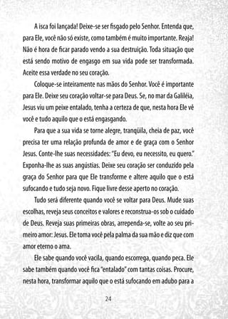 24
A isca foi lançada! Deixe-se ser fisgado pelo Senhor. Entenda que,
paraEle,vocênãosóexiste,comotambémémuitoimportante.Reaja!
Não é hora de ficar parado vendo a sua destruição. Toda situação que
está sendo motivo de engasgo em sua vida pode ser transformada.
Aceite essa verdade no seu coração.
Coloque-se inteiramente nas mãos do Senhor.Você é importante
paraEle.Deixeseucoraçãovoltar-separaDeus.Se,nomardaGaliléia,
Jesus viu um peixe entalado, tenha a certeza de que, nesta hora Ele vê
você e tudo aquilo que o está engasgando.
Para que a sua vida se torne alegre, tranqüila, cheia de paz, você
precisa ter uma relação profunda de amor e de graça com o Senhor
Jesus. Conte-lhe suas necessidades:“Eu devo, eu necessito, eu quero.”
Exponha-lhe as suas angústias. Deixe seu coração ser conduzido pela
graça do Senhor para que Ele transforme e altere aquilo que o está
sufocando e tudo seja novo. Fique livre desse aperto no coração.
Tudo será diferente quando você se voltar para Deus. Mude suas
escolhas,revejaseusconceitosevaloresereconstrua-ossobocuidado
de Deus. Reveja suas primeiras obras, arrependa-se, volte ao seu pri-
meiroamor:Jesus.Eletomavocêpelapalmadasuamãoedizquecom
amor eterno o ama.
Ele sabe quando você vacila, quando escorrega, quando peca. Ele
sabe também quando você fica“entalado”com tantas coisas. Procure,
nesta hora, transformar aquilo que o está sufocando em adubo para a
 