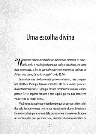 27
Uma escolha divina
“Nãofostesvósquemeescolhestesamim;pelocontrário,euvoses-
colhi a vós, e vos designei para que vades e deis frutos, e o vosso
fruto permaneça; a fim de que tudo quanto em meu nome pedirdes ao
Paiemmeunome,Elevo-loconceda.”(João 15.16).
Jesus disse que não fomos nós que o escolhemos, mas Ele quem
nos escolheu. Para que fomos escolhidos? Ele nos escolheu para ser-
mosinteiramentedele.EporqueElenosescolheu?Jesusnosescolheu
porque Ele se importa conosco e com aquilo que vai nos acontecer:
vida eterna ou morte eterna.
Vocêeeunãopodemosentenderoporquêdetermossidoescolhi-
dos pelo Senhor sem que tivéssemos merecimento algum. Entretanto,
Ele nos escolheu para sermos dele. Jesus sofreu, morreu crucificado e
ressuscitou para que, por meio dele, fôssemos chamados de filhos de
 