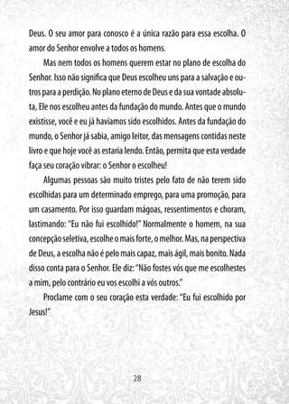 28
Deus. O seu amor para conosco é a única razão para essa escolha. O
amor do Senhor envolve a todos os homens.
Mas nem todos os homens querem estar no plano de escolha do
Senhor. Isso não significa que Deus escolheu uns para a salvação e ou-
trosparaaperdição.NoplanoeternodeDeusedasuavontadeabsolu-
ta, Ele nos escolheu antes da fundação do mundo. Antes que o mundo
existisse, você e eu já havíamos sido escolhidos. Antes da fundação do
mundo,oSenhorjásabia,amigoleitor,dasmensagenscontidasneste
livro e que hoje você as estaria lendo. Então, permita que esta verdade
faça seu coração vibrar: o Senhor o escolheu!
Algumas pessoas são muito tristes pelo fato de não terem sido
escolhidas para um determinado emprego, para uma promoção, para
um casamento. Por isso guardam mágoas, ressentimentos e choram,
lastimando: “Eu não fui escolhido!” Normalmente o homem, na sua
concepçãoseletiva,escolheomaisforte,omelhor.Mas,naperspectiva
deDeus,aescolhanãoépelomaiscapaz,maiságil,maisbonito.Nada
disso conta para o Senhor. Ele diz:“Não fostes vós que me escolhestes
a mim, pelo contrário eu vos escolhi a vós outros.”
Proclame com o seu coração esta verdade: “Eu fui escolhido por
Jesus!”
 