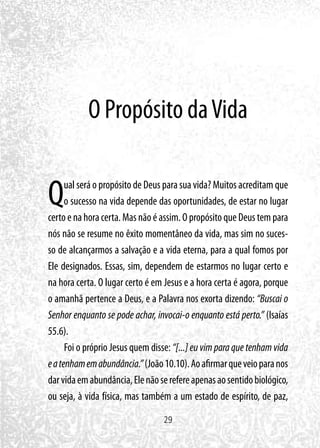 29
O Propósito daVida
Qual será o propósito de Deus para sua vida? Muitos acreditam que
o sucesso na vida depende das oportunidades, de estar no lugar
certo e na hora certa. Mas não é assim. O propósito que Deus tem para
nós não se resume no êxito momentâneo da vida, mas sim no suces-
so de alcançarmos a salvação e a vida eterna, para a qual fomos por
Ele designados. Essas, sim, dependem de estarmos no lugar certo e
na hora certa. O lugar certo é em Jesus e a hora certa é agora, porque
o amanhã pertence a Deus, e a Palavra nos exorta dizendo: “Buscai o
Senhor enquanto se pode achar, invocai-o enquanto está perto.” (Isaías
55.6).
Foi o próprio Jesus quem disse: “[...] eu vim para que tenham vida
eatenhamemabundância.”(João10.10).Aoafirmarqueveioparanos
darvidaemabundância,Elenãoserefereapenasaosentidobiológico,
ou seja, à vida física, mas também a um estado de espírito, de paz,
 