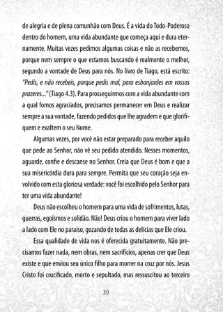 30
de alegria e de plena comunhão com Deus. É a vida doTodo-Poderoso
dentro do homem, uma vida abundante que começa aqui e dura eter-
namente. Muitas vezes pedimos algumas coisas e não as recebemos,
porque nem sempre o que estamos buscando é realmente o melhor,
segundo a vontade de Deus para nós. No livro de Tiago, está escrito:
“Pedis, e não recebeis, porque pedis mal, para esbanjardes em vossos
prazeres...”(Tiago4.3).Paraprosseguirmoscomavidaabundantecom
a qual fomos agraciados, precisamos permanecer em Deus e realizar
sempreasuavontade,fazendopedidosquelheagrademequeglorifi-
quem e exaltem o seu Nome.
Algumas vezes, por você não estar preparado para receber aquilo
que pede ao Senhor, não vê seu pedido atendido. Nesses momentos,
aguarde, confie e descanse no Senhor. Creia que Deus é bom e que a
sua misericórdia dura para sempre. Permita que seu coração seja en-
volvidocomestagloriosaverdade:vocêfoiescolhidopeloSenhorpara
ter uma vida abundante!
Deusnãoescolheuohomemparaumavidadesofrimentos,lutas,
guerras, egoísmos e solidão. Não! Deus criou o homem para viver lado
a lado com Ele no paraíso, gozando de todas as delícias que Ele criou.
Essa qualidade de vida nos é oferecida gratuitamente. Não pre-
cisamos fazer nada, nem obras, nem sacrifícios, apenas crer que Deus
existe e que enviou seu único filho para morrer na cruz por nós. Jesus
Cristo foi crucificado, morto e sepultado, mas ressuscitou ao terceiro
 