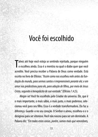 33
Você foi escolhido
Talvez até hoje você esteja se sentindo rejeitado, porque ninguém
o escolheu ainda. Essa é a mentira na qual o diabo quer que você
acredite. Você precisa receber a Palavra de Deus como verdade. Está
escrito no livro de Efésios: “Assim como nos escolheu nele antes da fun-
dação do mundo, para sermos santos e irrepreensíveis perante ele; e em
amor nos predestinou para ele, para adoção de filhos, por meio de Jesus
Cristo,segundoobeneplácitodesuavontade.” (Efésios 1.4,5).
Alegre-se! Você foi escolhido pelo Criador do universo. Ele, que é
o mais importante, o mais sábio, o mais justo, o mais poderoso, sele-
cionou você para seu filho. Essa é a verdade transformadora. Ela faz a
diferença. Guarde-a no seu coração. O Senhor o amou, escolheu-o e o
designou para ser vitorioso.Você não nasceu para ser um derrotado. A
Palavra diz: “Em todas estas coisas, porém, somos mais que vencedores,
 