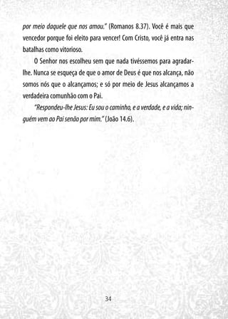 34
por meio daquele que nos amou.” (Romanos 8.37). Você é mais que
vencedor porque foi eleito para vencer! Com Cristo, você já entra nas
batalhas como vitorioso.
O Senhor nos escolheu sem que nada tivéssemos para agradar-
lhe. Nunca se esqueça de que o amor de Deus é que nos alcança, não
somos nós que o alcançamos; e só por meio de Jesus alcançamos a
verdadeira comunhão com o Pai.
“Respondeu-lheJesus:Eusouocaminho,eaverdade,eavida;nin-
guémvemaoPaisenãopormim.” (João 14.6).
 