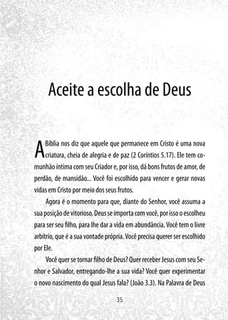 35
Aceite a escolha de Deus
ABíblia nos diz que aquele que permanece em Cristo é uma nova
criatura, cheia de alegria e de paz (2 Coríntios 5.17). Ele tem co-
munhãoíntimacomseuCriadore,porisso,dábonsfrutosdeamor,de
perdão, de mansidão... Você foi escolhido para vencer e gerar novas
vidas em Cristo por meio dos seus frutos.
Agora é o momento para que, diante do Senhor, você assuma a
suaposiçãodevitorioso.Deusseimportacomvocê,porissooescolheu
para ser seu filho, para lhe dar a vida em abundância.Você tem o livre
arbítrio, que é a sua vontade própria.Você precisa querer ser escolhido
por Ele.
VocêquersetornarfilhodeDeus?QuerreceberJesuscomseuSe-
nhor e Salvador, entregando-lhe a sua vida? Você quer experimentar
o novo nascimento do qual Jesus fala? (João 3.3). Na Palavra de Deus
 