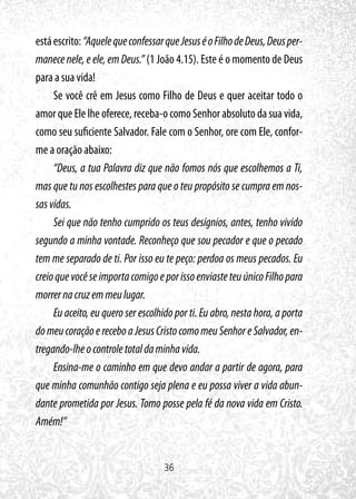36
estáescrito:“AquelequeconfessarqueJesuséoFilhodeDeus,Deusper-
manece nele, e ele, em Deus.” (1 João 4.15). Este é o momento de Deus
para a sua vida!
Se você crê em Jesus como Filho de Deus e quer aceitar todo o
amor que Ele lhe oferece, receba-o como Senhor absoluto da sua vida,
como seu suficiente Salvador. Fale com o Senhor, ore com Ele, confor-
me a oração abaixo:
“Deus, a tua Palavra diz que não fomos nós que escolhemos a Ti,
mas que tu nos escolhestes para que o teu propósito se cumpra em nos-
sasvidas.
Sei que não tenho cumprido os teus desígnios, antes, tenho vivido
segundo a minha vontade. Reconheço que sou pecador e que o pecado
tem me separado de ti. Por isso eu te peço: perdoa os meus pecados. Eu
creioquevocêseimportacomigoeporissoenviasteteuúnicoFilhopara
morrernacruzemmeulugar.
Eu aceito, eu quero ser escolhido por ti. Eu abro, nesta hora, a porta
domeucoraçãoereceboaJesusCristocomomeuSenhoreSalvador,en-
tregando-lheocontroletotaldaminhavida.
Ensina-me o caminho em que devo andar a partir de agora, para
que minha comunhão contigo seja plena e eu possa viver a vida abun-
dante prometida por Jesus. Tomo posse pela fé da nova vida em Cristo.
Amém!”
 