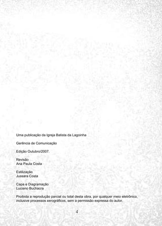 4
Uma publicação da Igreja Batista da Lagoinha
Gerência de Comunicação
Edição Outubro/2007.
Revisão
Ana Paula Costa
Estilização
Jussara Costa
Capa e Diagramação
Luciano Buchacra
Proibida a reprodução parcial ou total desta obra, por qualquer meio eletrônico,
inclusive processos xerográficos, sem a permissão expressa do autor.
 