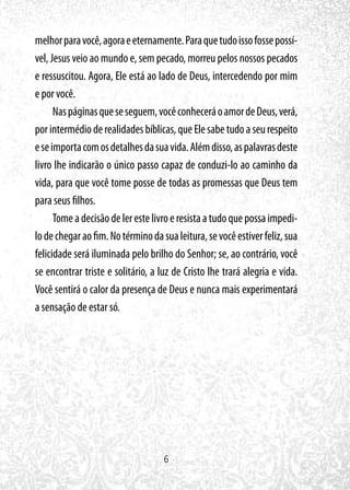 6
melhorparavocê,agoraeeternamente.Paraquetudoissofossepossí-
vel, Jesus veio ao mundo e, sem pecado, morreu pelos nossos pecados
e ressuscitou. Agora, Ele está ao lado de Deus, intercedendo por mim
e por você.
Naspáginasqueseseguem,vocêconheceráoamordeDeus,verá,
porintermédioderealidadesbíblicas,queElesabetudoaseurespeito
eseimportacomosdetalhesdasuavida.Alémdisso,aspalavrasdeste
livro lhe indicarão o único passo capaz de conduzi-lo ao caminho da
vida, para que você tome posse de todas as promessas que Deus tem
para seus filhos.
Tomeadecisãodelerestelivroeresistaatudoquepossaimpedi-
lodechegaraofim.Notérminodasualeitura,sevocêestiverfeliz,sua
felicidade será iluminada pelo brilho do Senhor; se, ao contrário, você
se encontrar triste e solitário, a luz de Cristo lhe trará alegria e vida.
Você sentirá o calor da presença de Deus e nunca mais experimentará
a sensação de estar só.
 