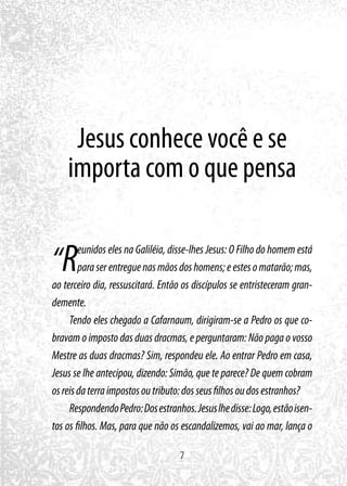 7
Jesus conhece você e se
importa com o que pensa
“Reunidos eles na Galiléia, disse-lhes Jesus: O Filho do homem está
paraserentreguenasmãosdoshomens;eestesomatarão;mas,
ao terceiro dia, ressuscitará. Então os discípulos se entristeceram gran-
demente.
Tendo eles chegado a Cafarnaum, dirigiram-se a Pedro os que co-
bravam o imposto das duas dracmas, e perguntaram: Não paga o vosso
Mestre as duas dracmas? Sim, respondeu ele. Ao entrar Pedro em casa,
Jesus se lhe antecipou, dizendo: Simão, que te parece? De quem cobram
osreisdaterraimpostosoutributo:dosseusfilhosoudosestranhos?
RespondendoPedro:Dosestranhos.Jesuslhedisse:Logo,estãoisen-
tos os filhos. Mas, para que não os escandalizemos, vai ao mar, lança o
 