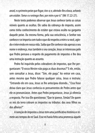 8
anzol,eoprimeiropeixequefisgar,tira-o;e,abrindo-lheaboca,acharás
umestáter.Toma-oeentrega-lhes:pormimeporti.” (Mt 17.22-27).
Neste texto podemos observar que Jesus conhece tanto as coisas
visíveis quanto as ocultas. Ele sabia da cobrança do imposto, assim
como tinha conhecimento do estáter que estava oculto na garganta
daquele peixe. Da mesma forma, pela sua onisciência, o Senhor nos
conheceeseimportacomtudooquedizrespeitoamimeavocê,agin-
doeintervindoemnossavida.SaibaqueEleconhecenãoapenasoseu
nomeeendereço,mastambémoseucoração.Jesusseinteressoupelo
que Pedro pensava a respeito do pagamento de impostos e lhe deu
uma instrução quanto ao assunto.
Pedro foi inquirido pelos cobradores de impostos, que lhe per-
guntaram:“O vosso Mestre não paga as duas dracmas?”E ele, então,
sem consultar a Jesus, disse: “Sim, ele paga.” Ao entrar em casa,
antes mesmo que Pedro falasse qualquer coisa, Jesus o instruiu:
“Entrando ele em casa, Jesus se lhe antecipou dizendo...”Essa frase
deixa claro que Jesus conhecia os pensamentos de Pedro antes que
ele os pronunciasse. Antes que Pedro perguntasse, Jesus já oferecia
a resposta. Por isso Ele questionou:“Que te parece, Simão? De quem
os reis da terra cobram os impostos ou tributos: dos seus filhos ou
dos alheios?”
AisençãodeimpostosaJesustemumajustificativahistóricaere-
meteaostemposdoreiSaul.Essereihaviafeitoumapromessaàquele
 