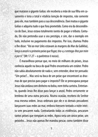 9
que matasse o gigante Golias: ele receberia a mão de sua filha em ca-
samento e teria a total e vitalícia isenção de impostos, não somente
para ele, mas também para a sua descendência. Davi matou o gigante
Golias e adquiriu tudo o que fora prometido. Como era da descendên-
cia de Davi, Jesus estava totalmente isento de pagar o tributo. Contu-
do, Ele não pretendia usar o seu prestígio, e sim, dar o exemplo em
tudo, inclusive no pagamento dos impostos. Por isso, chamou Pedro
e lhe disse: “Vai ao mar (eles estavam às margens do Mar da Galiléia),
lançaoanzoleoprimeiropeixequefisgar,tira-o,eentrega-lhespormim
eporti.” (Mt 17.27 – o parêntese é nosso).
É maravilhoso pensar que, no meio de milhares de peixes, Jesus
conhecia aquele na boca do qual Pedro encontraria um estáter. Pedro
não sabia absolutamente de nada e, sem entender, deve ter pensado:
“Um peixe?... Mas será na boca de um peixe que encontrarei as drac-
mas de que preciso para pagar o imposto?! Ele se preocupava porque
Jesusnãoandavacomdinheironobolso,nemtinhacarteira.Entretan-
to, quando Jesus lhe disse para lançar o anzol, Pedro certamente se
lembrou de uma outra pescaria. Noutra ocasião, recebera do Senhor
essa mesma ordem. Jesus ordenara que ele e os demais pescadores
lançassem suas redes ao mar, embora tivessem tentado a noite intei-
ra sem pescarem nada. Contrariando todas as evidências, pescaram
tantos peixes que rompiam as redes. Agora seria um único peixe, um
peixinho... Jesus não apenas lhe mandou pescar, como também disse
 
