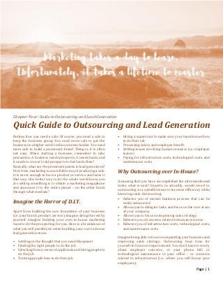 Page | 1
Chapter Four: Guide to Outsourcing and Lead Generation
Quick Guide to Outsourcing and Lead Generation
Bottom line: you need a sale. Of course, you need a sale to
keep the business going. You need more sale to get the
business on a higher notch in the economic ladder. You need
more sale to build a prominent brand. Thing is, it is often
not easy. When starting a business, remember to take
precaution. A business needs prospects, it needs leads, and
it needs to convert cold prospects to hot leads. How?
Basically, what are the prominent points in lead generation?
Over time, marketing is one reliable way of producing a sale.
It is never enough to have a product or service and leave it
that way. One better way to let the whole world know you
are selling something is to obtain a marketing megaphone
and announce it to the entire planet – on the other hand,
through what medium?
Imagine the Horror of D.I.Y.
Apart from building the core foundation of your business
(i.e. your brand, product, service), imagine doing the rest by
yourself. Imagine building your own in-house marketing
team to do the prospecting for you. Here is a breakdown of
what you will possibly do when building your own in-house
lead generation team.
• Settling on the thought that you need Manpower
• Finding the right people to do the job
• Selecting from a roster of applicants and hiring people to
do the job
• Training people how to do their job
• Hiring a supervisor to make sure your team knows how
to do their job
• Processing salary and employee benefit
• Settling issues involving human resource (i.e. employee
leaves)
• Paying for infrastructure costs, technological costs, and
maintenance costs
Why Outsourcing over In-House?
Assuming that you have accomplished the aforementioned
tasks, what is next? Experts, in actuality, would revert to
outsourcing as a suitable mean to increase efficiency while
lowering costs. Outsourcing:
• Relieves you of menial business process that can be
easily outsourced
• Allows you to delegate tasks and focus on the core areas
of your company
• Allows you to focus on improving sales strategy
• Relieves you of concerns related to human resource
• Relieves you of infrastructure costs, technological costs,
and maintenance costs
Imagine being able to focus on expanding your business and
improving sales strategy. Outsourcing buys time for
yourself to focus on improvement. You don’t have to worry
about employee concerns, or your phone bill, or
technological maintenance in your office – or concerns
related to infrastructure (i.e. where you will house your
employees).
 