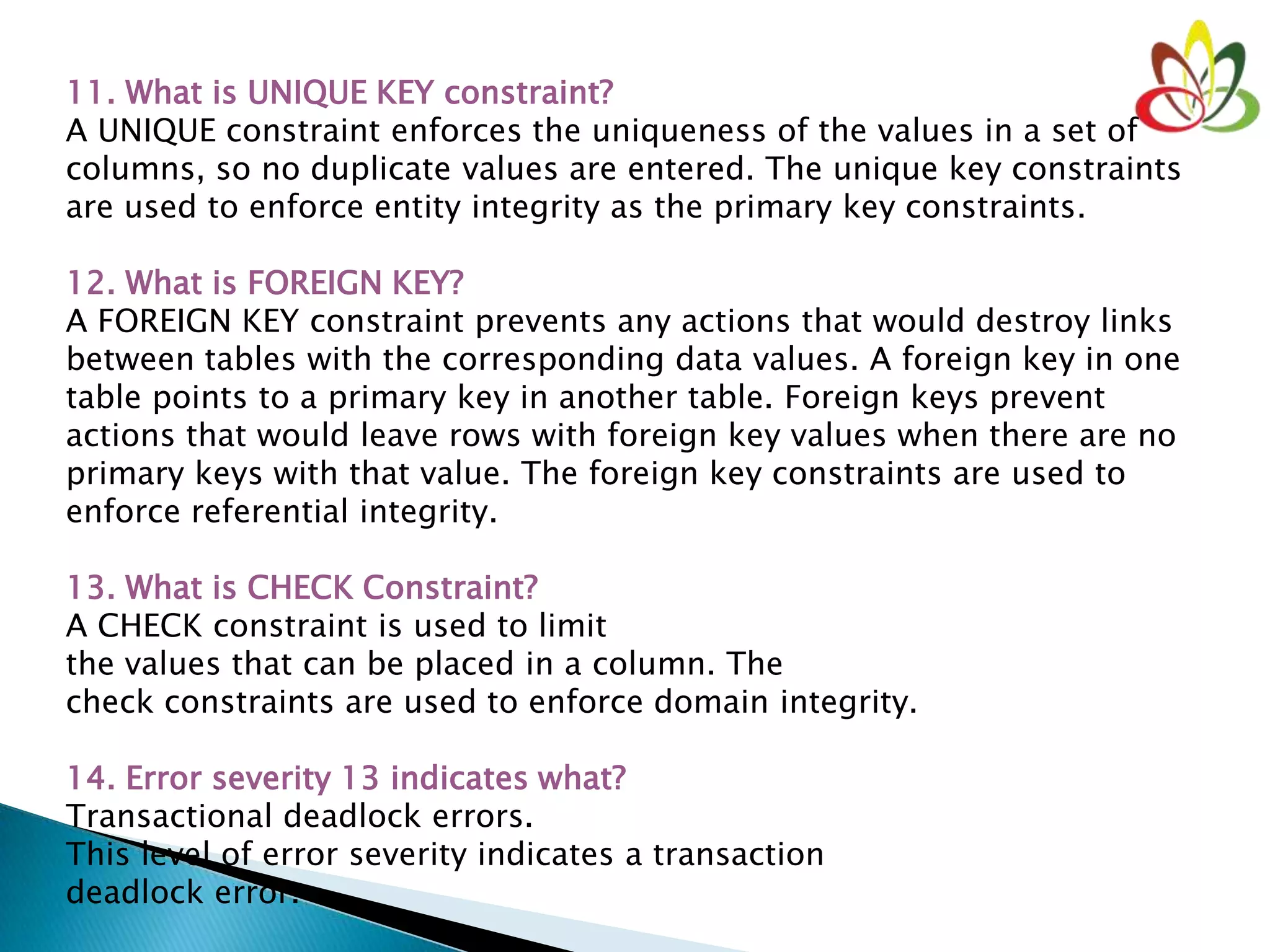 11. What is UNIQUE KEY constraint?
A UNIQUE constraint enforces the uniqueness of the values in a set of
columns, so no duplicate values are entered. The unique key constraints
are used to enforce entity integrity as the primary key constraints.
12. What is FOREIGN KEY?
A FOREIGN KEY constraint prevents any actions that would destroy links
between tables with the corresponding data values. A foreign key in one
table points to a primary key in another table. Foreign keys prevent
actions that would leave rows with foreign key values when there are no
primary keys with that value. The foreign key constraints are used to
enforce referential integrity.
13. What is CHECK Constraint?
A CHECK constraint is used to limit
the values that can be placed in a column. The
check constraints are used to enforce domain integrity.
14. Error severity 13 indicates what?
Transactional deadlock errors.
This level of error severity indicates a transaction
deadlock error.
 