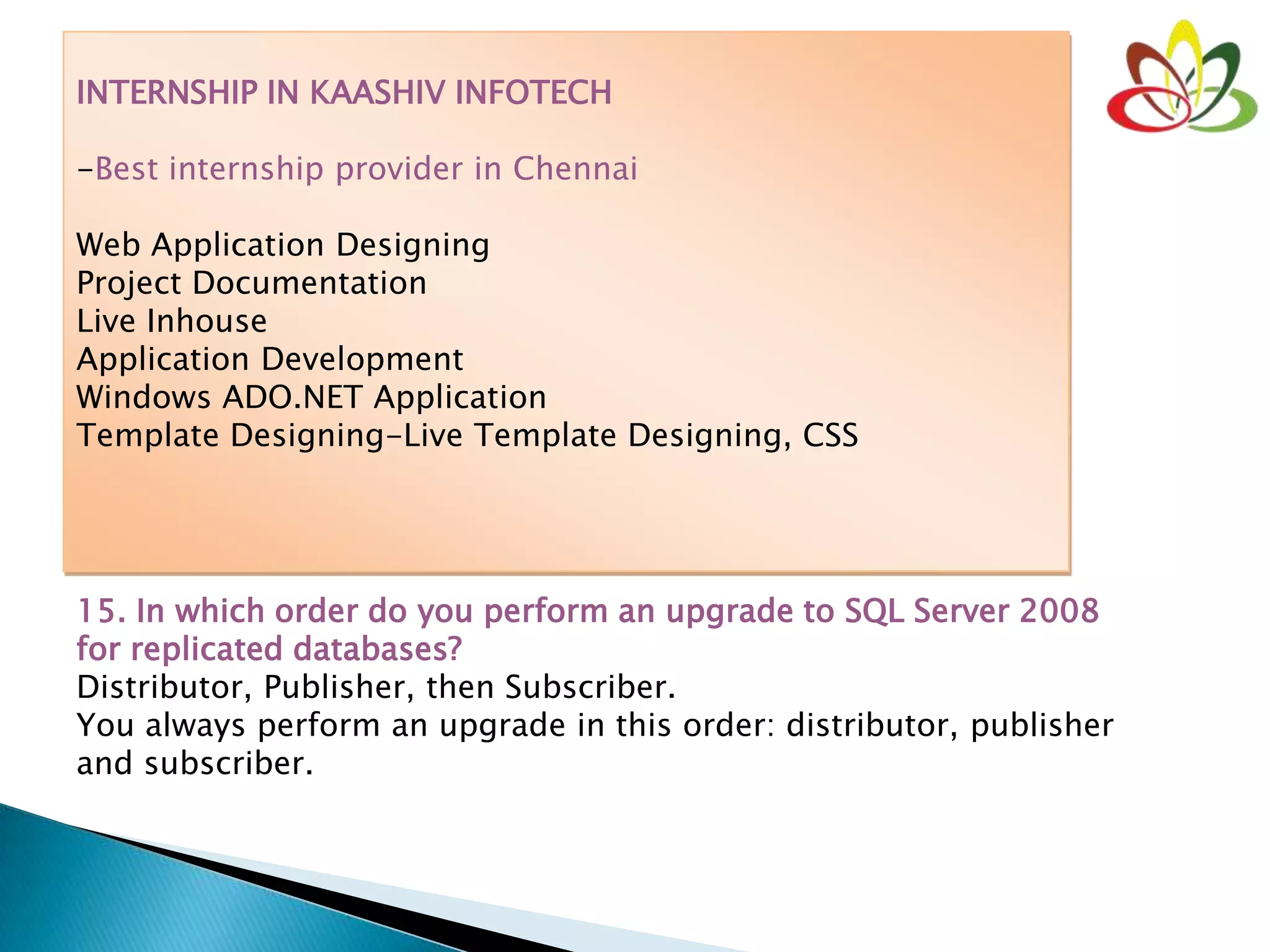 INTERNSHIP IN KAASHIV INFOTECH
-Best internship provider in Chennai
Web Application Designing
Project Documentation
Live Inhouse
Application Development
Windows ADO.NET Application
Template Designing-Live Template Designing, CSS
15. In which order do you perform an upgrade to SQL Server 2008
for replicated databases?
Distributor, Publisher, then Subscriber.
You always perform an upgrade in this order: distributor, publisher
and subscriber.
 