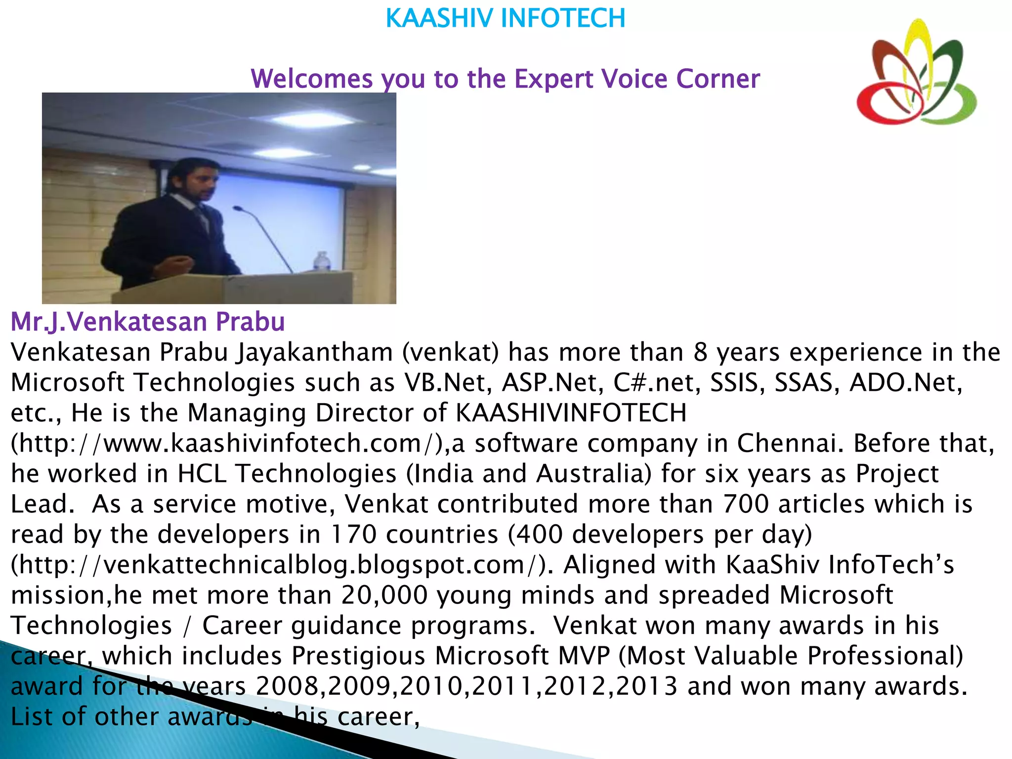KAASHIV INFOTECH
Welcomes you to the Expert Voice Corner
Mr.J.Venkatesan Prabu
Venkatesan Prabu Jayakantham (venkat) has more than 8 years experience in the
Microsoft Technologies such as VB.Net, ASP.Net, C#.net, SSIS, SSAS, ADO.Net,
etc., He is the Managing Director of KAASHIVINFOTECH
(http://www.kaashivinfotech.com/),a software company in Chennai. Before that,
he worked in HCL Technologies (India and Australia) for six years as Project
Lead. As a service motive, Venkat contributed more than 700 articles which is
read by the developers in 170 countries (400 developers per day)
(http://venkattechnicalblog.blogspot.com/). Aligned with KaaShiv InfoTech’s
mission,he met more than 20,000 young minds and spreaded Microsoft
Technologies / Career guidance programs. Venkat won many awards in his
career, which includes Prestigious Microsoft MVP (Most Valuable Professional)
award for the years 2008,2009,2010,2011,2012,2013 and won many awards.
List of other awards in his career,
 