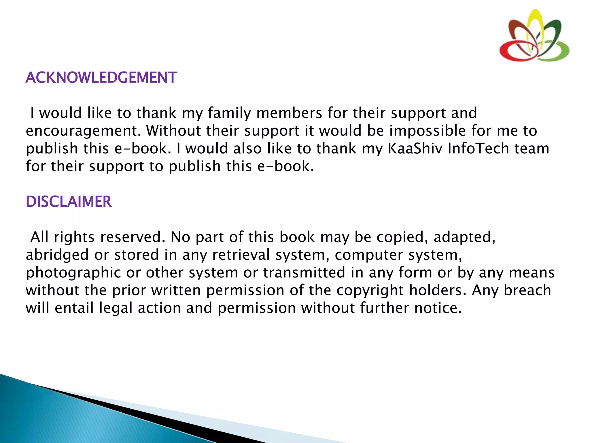 ACKNOWLEDGEMENT
I would like to thank my family members for their support and
encouragement. Without their support it would be impossible for me to
publish this e-book. I would also like to thank my KaaShiv InfoTech team
for their support to publish this e-book.
DISCLAIMER
All rights reserved. No part of this book may be copied, adapted,
abridged or stored in any retrieval system, computer system,
photographic or other system or transmitted in any form or by any means
without the prior written permission of the copyright holders. Any breach
will entail legal action and permission without further notice.
 