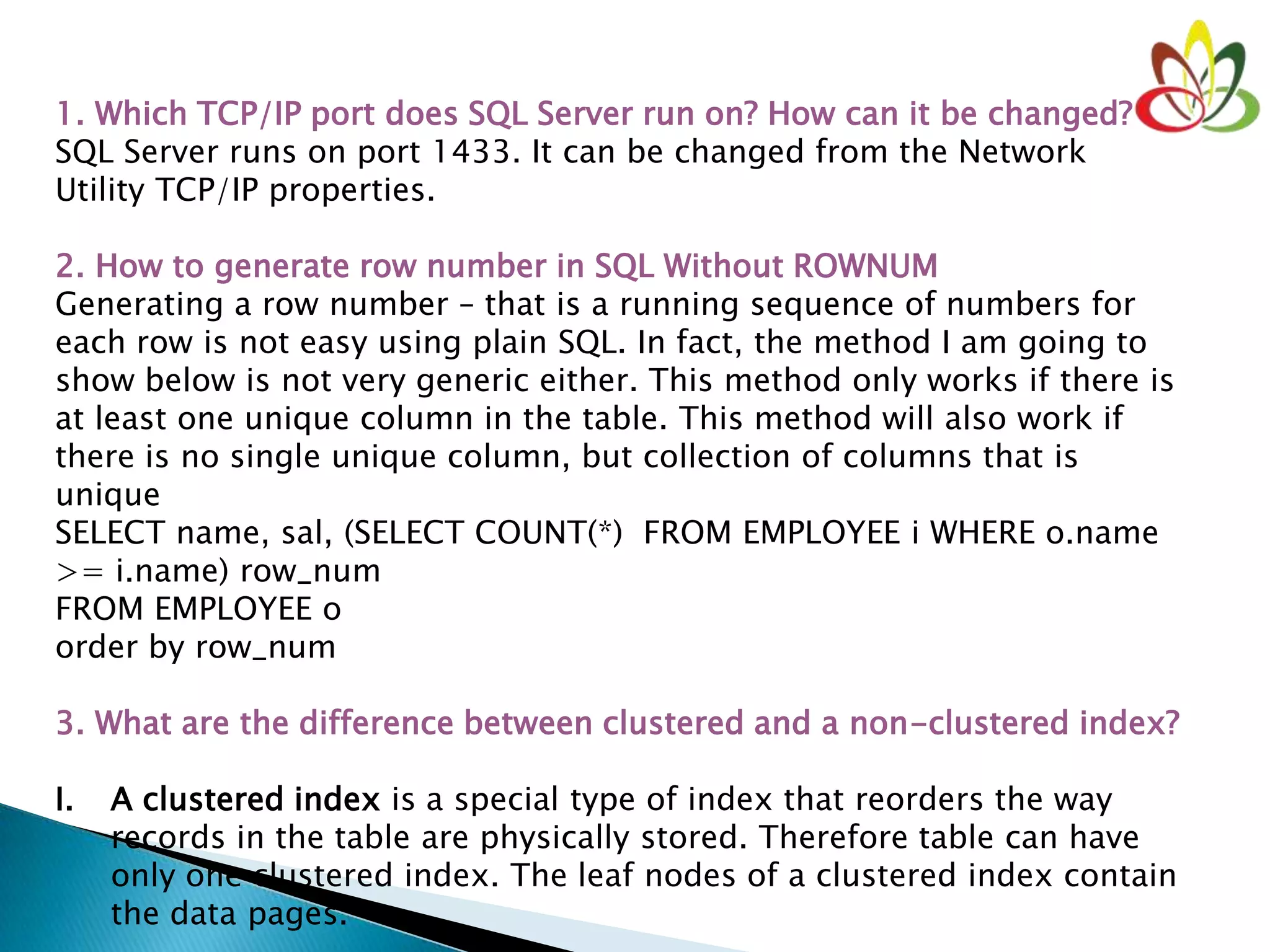 1. Which TCP/IP port does SQL Server run on? How can it be changed?
SQL Server runs on port 1433. It can be changed from the Network
Utility TCP/IP properties.
2. How to generate row number in SQL Without ROWNUM
Generating a row number – that is a running sequence of numbers for
each row is not easy using plain SQL. In fact, the method I am going to
show below is not very generic either. This method only works if there is
at least one unique column in the table. This method will also work if
there is no single unique column, but collection of columns that is
unique
SELECT name, sal, (SELECT COUNT(*) FROM EMPLOYEE i WHERE o.name
>= i.name) row_num
FROM EMPLOYEE o
order by row_num
3. What are the difference between clustered and a non-clustered index?
I. A clustered index is a special type of index that reorders the way
records in the table are physically stored. Therefore table can have
only one clustered index. The leaf nodes of a clustered index contain
the data pages.
 