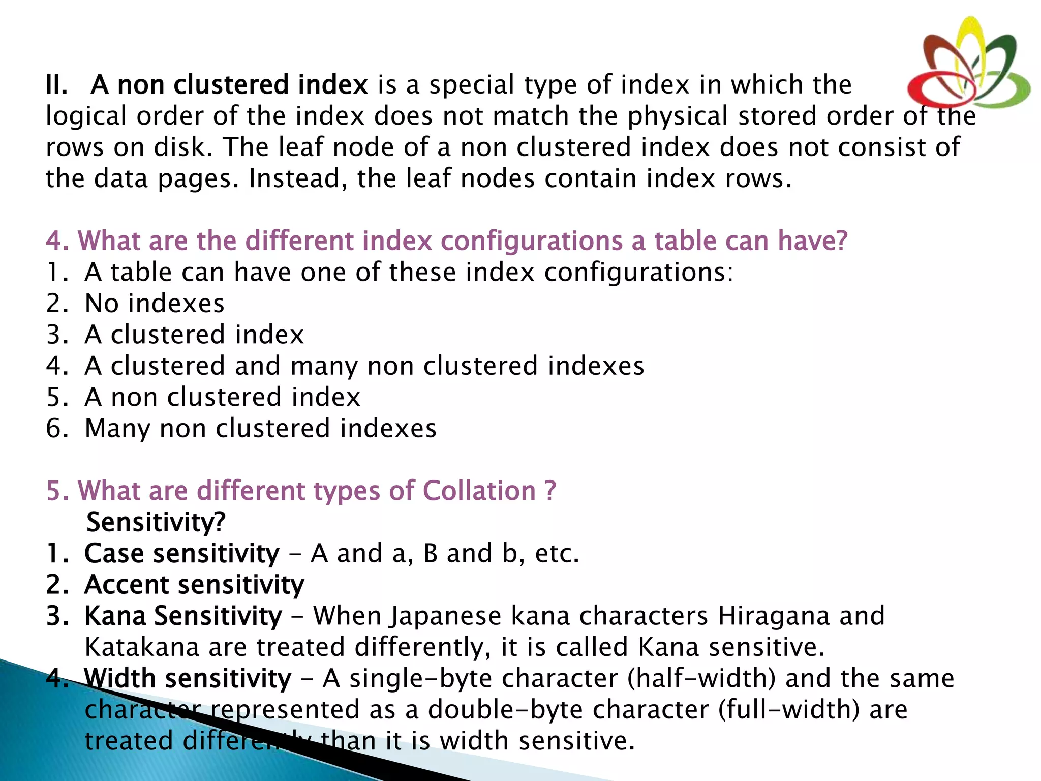 II. A non clustered index is a special type of index in which the
logical order of the index does not match the physical stored order of the
rows on disk. The leaf node of a non clustered index does not consist of
the data pages. Instead, the leaf nodes contain index rows.
4. What are the different index configurations a table can have?
1. A table can have one of these index configurations:
2. No indexes
3. A clustered index
4. A clustered and many non clustered indexes
5. A non clustered index
6. Many non clustered indexes
5. What are different types of Collation ?
Sensitivity?
1. Case sensitivity - A and a, B and b, etc.
2. Accent sensitivity
3. Kana Sensitivity - When Japanese kana characters Hiragana and
Katakana are treated differently, it is called Kana sensitive.
4. Width sensitivity - A single-byte character (half-width) and the same
character represented as a double-byte character (full-width) are
treated differently than it is width sensitive.
 