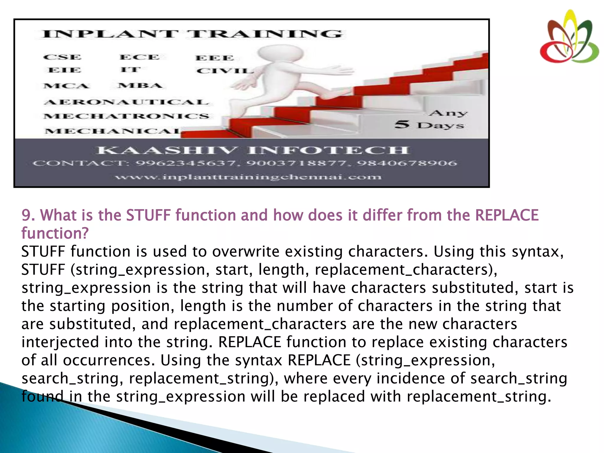9. What is the STUFF function and how does it differ from the REPLACE
function?
STUFF function is used to overwrite existing characters. Using this syntax,
STUFF (string_expression, start, length, replacement_characters),
string_expression is the string that will have characters substituted, start is
the starting position, length is the number of characters in the string that
are substituted, and replacement_characters are the new characters
interjected into the string. REPLACE function to replace existing characters
of all occurrences. Using the syntax REPLACE (string_expression,
search_string, replacement_string), where every incidence of search_string
found in the string_expression will be replaced with replacement_string.
 