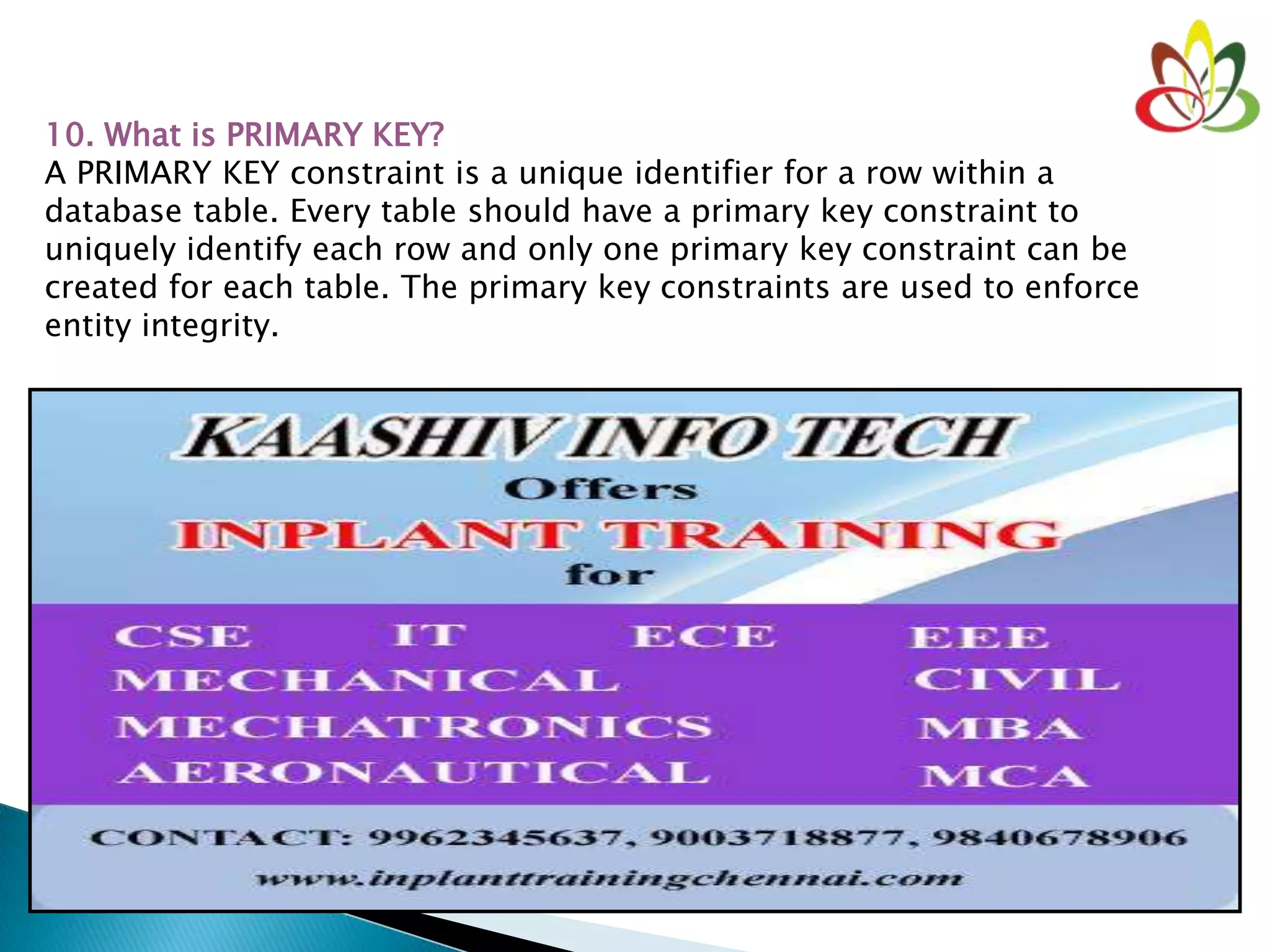 10. What is PRIMARY KEY?
A PRIMARY KEY constraint is a unique identifier for a row within a
database table. Every table should have a primary key constraint to
uniquely identify each row and only one primary key constraint can be
created for each table. The primary key constraints are used to enforce
entity integrity.
 