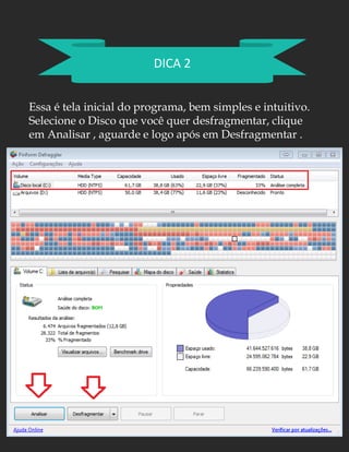DICA 2
Essa é tela inicial do programa, bem simples e intuitivo.
Selecione o Disco que você quer desfragmentar, clique
em Analisar , aguarde e logo após em Desfragmentar .
 