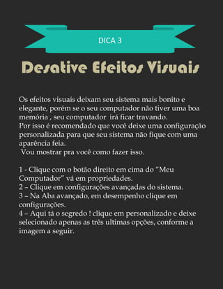 DICA 3
Desative Efeitos Visuais
Os efeitos visuais deixam seu sistema mais bonito e
elegante, porém se o seu computador não tiver uma boa
memória , seu computador irá ficar travando.
Por isso é recomendado que você deixe uma configuração
personalizada para que seu sistema não fique com uma
aparência feia.
Vou mostrar pra você como fazer isso.
1 - Clique com o botão direito em cima do “Meu
Computador” vá em propriedades.
2 – Clique em configurações avançadas do sistema.
3 – Na Aba avançado, em desempenho clique em
configurações.
4 – Aqui tá o segredo ! clique em personalizado e deixe
selecionado apenas as três ultimas opções, conforme a
imagem a seguir.
 