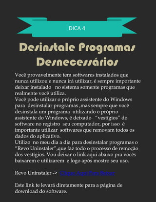 DICA 4
Desinstale Programas
Desnecessários
Você provavelmente tem softwares instalados que
nunca utilizou e nunca irá utilizar, é sempre importante
deixar instalado no sistema somente programas que
realmente você utiliza.
Você pode utilizar o próprio assistente do Windows
para desinstalar programas ,mas sempre que você
desinstala um programa utilizando o próprio
assistente do Windows, é deixado “vestígios” do
software no registro seu computador, por isso é
importante utilizar softwares que removam todos os
dados do aplicativo.
Utilizo no meu dia a dia para desinstalar programas o
“Revo Uninstaler”,que faz todo o processo de remoção
dos vestígios. Vou deixar o link aqui abaixo pra vocês
baixarem e utilizarem e logo após mostro seu uso.
Revo Uninstaler -> Clique Aqui Para Baixar
Este link te levará diretamente para a página de
download do software.
 
