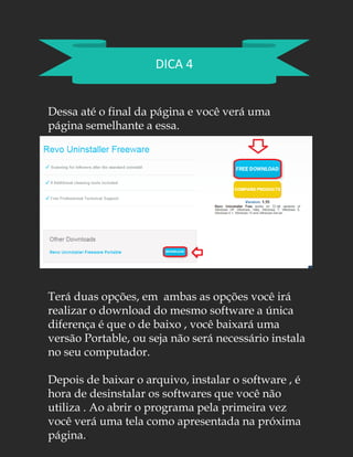DICA 4
Dessa até o final da página e você verá uma
página semelhante a essa.
Terá duas opções, em ambas as opções você irá
realizar o download do mesmo software a única
diferença é que o de baixo , você baixará uma
versão Portable, ou seja não será necessário instala
no seu computador.
Depois de baixar o arquivo, instalar o software , é
hora de desinstalar os softwares que você não
utiliza . Ao abrir o programa pela primeira vez
você verá uma tela como apresentada na próxima
página..
 