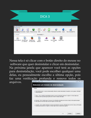 DICA 3
Nessa tela é só clicar com o botão direito do mouse no
software que quer desinstalar e clicar em desinstalar.
Na próxima janela que aparecer você terá as opções
para desinstalação, você pode escolher qualquer uma
delas, eu pessoalmente escolho a última opção, pois
faz uma verificação profunda e remove todos os
arquivos.
 