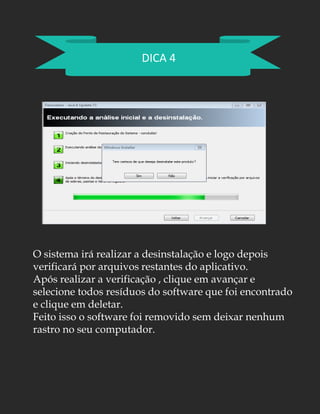 DICA 4
O sistema irá realizar a desinstalação e logo depois
verificará por arquivos restantes do aplicativo.
Após realizar a verificação , clique em avançar e
selecione todos resíduos do software que foi encontrado
e clique em deletar.
Feito isso o software foi removido sem deixar nenhum
rastro no seu computador.
 