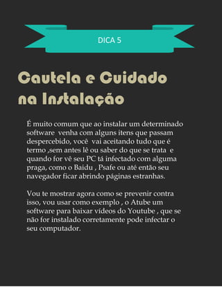 DICA 5
Cautela e Cuidado
na Instalação
É muito comum que ao instalar um determinado
software venha com alguns itens que passam
despercebido, você vai aceitando tudo que é
termo ,sem antes lê ou saber do que se trata e
quando for vê seu PC tá infectado com alguma
praga, como o Baidu , Psafe ou até então seu
navegador ficar abrindo páginas estranhas.
Vou te mostrar agora como se prevenir contra
isso, vou usar como exemplo , o Atube um
software para baixar vídeos do Youtube , que se
não for instalado corretamente pode infectar o
seu computador.
 