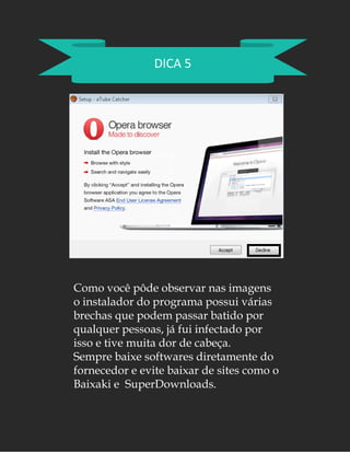 DICA 5
Como você pôde observar nas imagens
o instalador do programa possui várias
brechas que podem passar batido por
qualquer pessoas, já fui infectado por
isso e tive muita dor de cabeça.
Sempre baixe softwares diretamente do
fornecedor e evite baixar de sites como o
Baixaki e SuperDownloads.
 