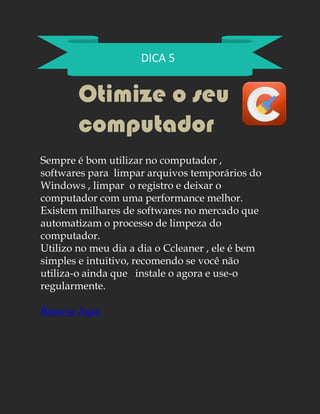 DICA 5
Otimize o seu
computador
Sempre é bom utilizar no computador ,
softwares para limpar arquivos temporários do
Windows , limpar o registro e deixar o
computador com uma performance melhor.
Existem milhares de softwares no mercado que
automatizam o processo de limpeza do
computador.
Utilizo no meu dia a dia o Ccleaner , ele é bem
simples e intuitivo, recomendo se você não
utiliza-o ainda que instale o agora e use-o
regularmente.
Baixe-o Aqui
 