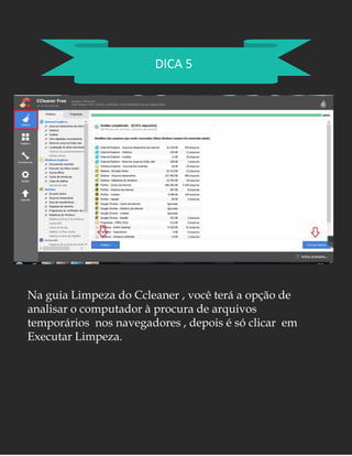 DICA 5
Na guia Limpeza do Ccleaner , você terá a opção de
analisar o computador à procura de arquivos
temporários nos navegadores , depois é só clicar em
Executar Limpeza.
 