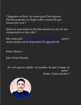 Chegamos ao final do nosso guia.Tem alguma
dúvida,sugestão ou elogio sobre o material que
trouxe pra você ?
Quais as suas maiores dúvidas quanto ao uso do seu
computador no dia a dia ?
Me conta pelo contato@descomplicapc.com.br , terei o
maior prazer em te responder! Te aguardo lá!
Forte Abraço !
João Victor Barreto
Se você quer ir rápido, vá sozinho. Se que ir longe vá
junto.”
Então, Vamos Juntos ?
 