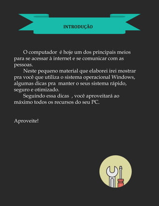INTRODUÇÃO
O computador é hoje um dos principais meios
para se acessar à internet e se comunicar com as
pessoas.
Neste pequeno material que elaborei irei mostrar
pra você que utiliza o sistema operacional Windows,
algumas dicas pra manter o seus sistema rápido,
seguro e otimizado.
Seguindo essa dicas , você aproveitará ao
máximo todos os recursos do seu PC.
Aproveite!
 