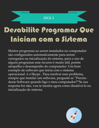 DICA 1
Desabilite Programas Que
Iniciam com o Sistema
Muitos programas ao serem instalados no computador
são configurados automaticamente para serem
carregados na inicialização do sistema, para o uso de
alguns programas esse recurso é muito útil, porém
atrapalha o desempenho do computador. Um bom
exemplo de software que inicia com o sistema
operacional é o Skype . Para resolver esse problema,
sempre que instalar um software, pergunte se “Preciso
desse Software quando ligo o meu computador?”Se sua
resposta for não, vou te mostra agora como desativá-lo na
inicialização do sistema.
 