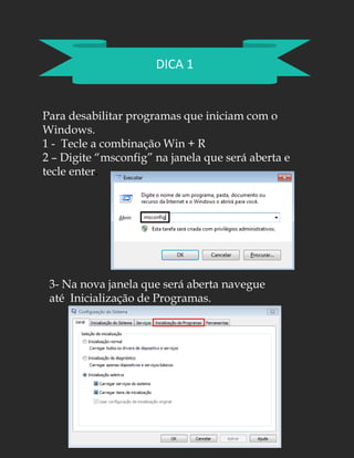 DICA 1
Para desabilitar programas que iniciam com o
Windows.
1 - Tecle a combinação Win + R
2 – Digite “msconfig” na janela que será aberta e
tecle enter.
3- Na nova janela que será aberta navegue
até Inicialização de Programas.
 