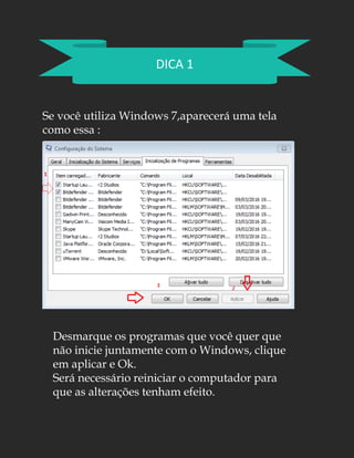 DICA 1
Se você utiliza Windows 7,aparecerá uma tela
como essa :
Desmarque os programas que você quer que
não inicie juntamente com o Windows, clique
em aplicar e Ok.
Será necessário reiniciar o computador para
que as alterações tenham efeito.
 