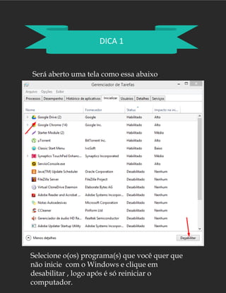 DICA 1
Será aberto uma tela como essa abaixo.
Selecione o(os) programa(s) que você quer que
não inicie com o Windows e clique em
desabilitar , logo após é só reiniciar o
computador.
 