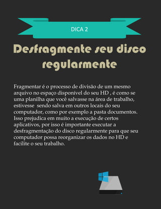 DICA 2
Desfragmente seu disco
regularmente
Fragmentar é o processo de divisão de um mesmo
arquivo no espaço disponível do seu HD , é como se
uma planilha que você salvasse na área de trabalho,
estivesse sendo salva em outros locais do seu
computador, como por exemplo a pasta documentos.
Isso prejudica em muito a execução de certos
aplicativos, por isso é importante executar a
desfragmentação do disco regularmente para que seu
computador possa reorganizar os dados no HD e
facilite o seu trabalho.
 