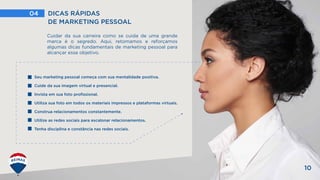 04 DICAS RÁPIDAS
DE MARKETING PESSOAL
10
Cuidar da sua carreira como se cuida de uma grande
marca é o segredo. Aqui, retomamos e reforçamos
algumas dicas fundamentais de marketing pessoal para
alcançar esse objetivo.
Seu marketing pessoal começa com sua mentalidade positiva.
Cuide da sua imagem virtual e presencial.
Invista em sua foto profissional.
Utiliza sua foto em todos os materiais impressos e plataformas virtuais.
Construa relacionamentos constantemente.
Utilize as redes sociais para escalonar relacionamentos.
Tenha disciplina e constância nas redes sociais.
 
